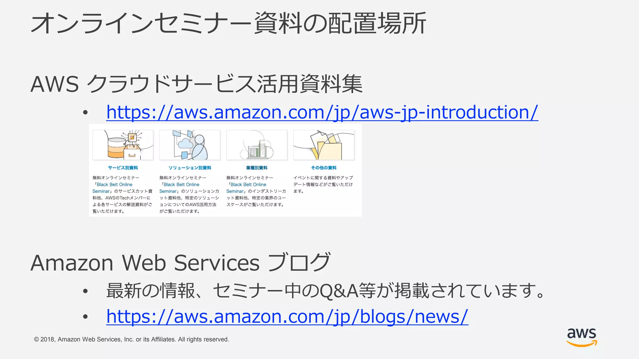 © 2018, Amazon Web Services, Inc. or its Affiliates. All rights reserved.
オンラインセミナー資料の配置場所
AWS クラウドサービス活用資料集
• https://aws.amazon.com/jp/aws-jp-introduction/
Amazon Web Services ブログ
• 最新の情報、セミナー中のQ&A等が掲載されています。
• https://aws.amazon.com/jp/blogs/news/
 