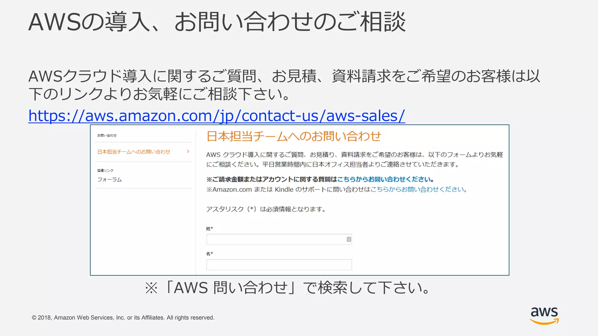 © 2018, Amazon Web Services, Inc. or its Affiliates. All rights reserved.
AWSの導入、お問い合わせのご相談
AWSクラウド導入に関するご質問、お見積、資料請求をご希望のお客様は以
下のリンクよりお気軽にご相談下さい。
https://aws.amazon.com/jp/contact-us/aws-sales/
※「AWS 問い合わせ」で検索して下さい。
 