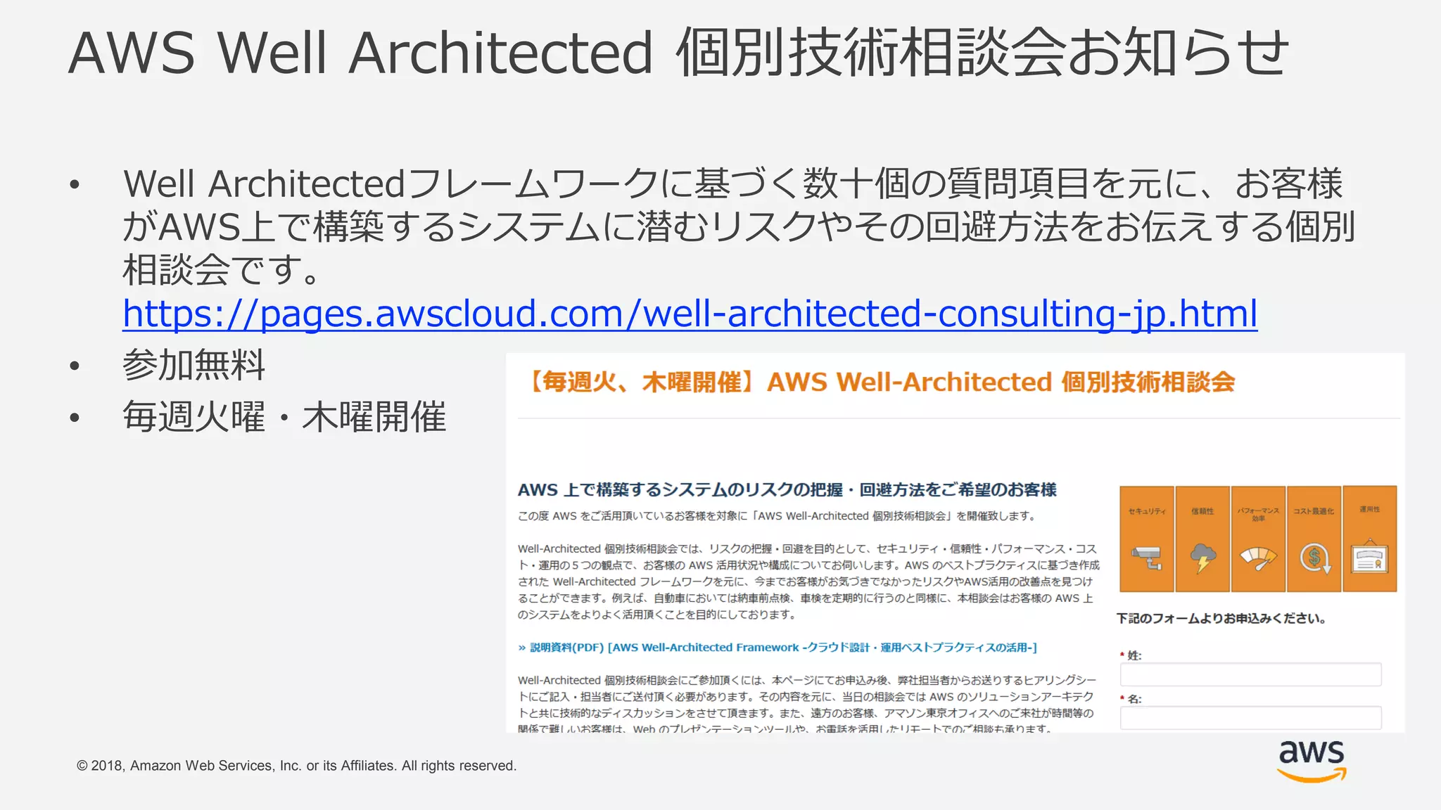 © 2018, Amazon Web Services, Inc. or its Affiliates. All rights reserved.
AWS Well Architected 個別技術相談会お知らせ
• Well Architectedフレームワークに基づく数十個の質問項目を元に、お客様
がAWS上で構築するシステムに潜むリスクやその回避方法をお伝えする個別
相談会です。
https://pages.awscloud.com/well-architected-consulting-jp.html
• 参加無料
• 毎週火曜・木曜開催
 