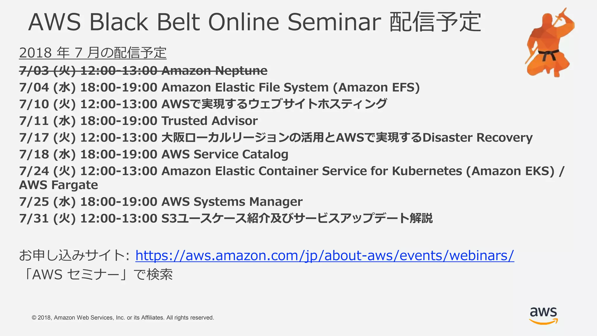 © 2018, Amazon Web Services, Inc. or its Affiliates. All rights reserved.
AWS Black Belt Online Seminar 配信予定
2018 年 7 月の配信予定
7/03 (火) 12:00-13:00 Amazon Neptune
7/04 (水) 18:00-19:00 Amazon Elastic File System (Amazon EFS)
7/10 (火) 12:00-13:00 AWSで実現するウェブサイトホスティング
7/11 (水) 18:00-19:00 Trusted Advisor
7/17 (火) 12:00-13:00 大阪ローカルリージョンの活用とAWSで実現するDisaster Recovery
7/18 (水) 18:00-19:00 AWS Service Catalog
7/24 (火) 12:00-13:00 Amazon Elastic Container Service for Kubernetes (Amazon EKS) /
AWS Fargate
7/25 (水) 18:00-19:00 AWS Systems Manager
7/31 (火) 12:00-13:00 S3ユースケース紹介及びサービスアップデート解説
お申し込みサイト: https://aws.amazon.com/jp/about-aws/events/webinars/
「AWS セミナー」で検索
 
