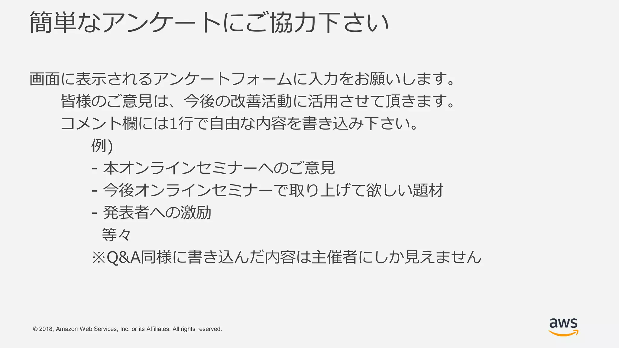 © 2018, Amazon Web Services, Inc. or its Affiliates. All rights reserved.
簡単なアンケートにご協力下さい
画面に表示されるアンケートフォームに入力をお願いします。
皆様のご意見は、今後の改善活動に活用させて頂きます。
コメント欄には1行で自由な内容を書き込み下さい。
例)
- 本オンラインセミナーへのご意見
- 今後オンラインセミナーで取り上げて欲しい題材
- 発表者への激励
等々
※Q&A同様に書き込んだ内容は主催者にしか見えません
 