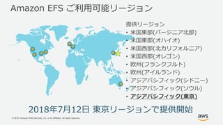 © 2018, Amazon Web Services, Inc. or its Affiliates. All rights reserved.
Amazon EFS ご利用可能リージョン
2018年7月12日 東京リージョンで提供開始
提供リージョン
• 米国東部(バージニア北部)
• 米国東部(オハイオ)
• 米国西部(北カリフォルニア)
• 米国西部(オレゴン)
• 欧州(フランクフルト)
• 欧州(アイルランド)
• アジアパシフィック(シドニー)
• アジアパシフィック(ソウル)
• アジアパシフィック(東京)
 
