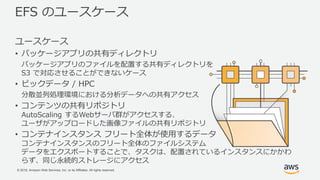 © 2018, Amazon Web Services, Inc. or its Affiliates. All rights reserved.
EFS のユースケース
ユースケース
• パッケージアプリの共有ディレクトリ
パッケージアプリのファイルを配置する共有ディレクトリを
S3 で対応させることができないケース
• ビックデータ / HPC
分散並列処理環境における分析データへの共有アクセス
• コンテンツの共有リポジトリ
AutoScaling するWebサーバ群がアクセスする、
ユーザがアップロードした画像ファイルの共有リポジトリ
• コンテナインスタンス フリート全体が使用するデータ
コンテナインスタンスのフリート全体のファイルシステム
データをエクスポートすることで、タスクは、配置されているインスタンスにかかわ
らず、同じ永続的ストレージにアクセス
 