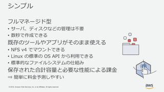 © 2018, Amazon Web Services, Inc. or its Affiliates. All rights reserved.
シンプル
フルマネージド型
• サーバ、ディスクなどの管理は不要
• 数秒で作成できる
既存のツールやアプリがそのまま使える
• NFS v4 でマウントできる
• Linux の標準の OS API から利用できる
• 標準的なファイルシステムの仕組み
保存された合計容量と必要な性能による課金
⇒ 簡単に料金予測しやすい
 