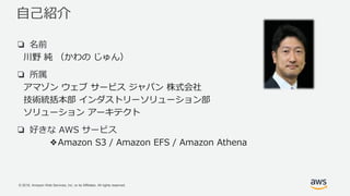 © 2018, Amazon Web Services, Inc. or its Affiliates. All rights reserved.
自己紹介
❏ 名前
川野 純 （かわの じゅん）
❏ 所属
アマゾン ウェブ サービス ジャパン 株式会社
技術統括本部 インダストリーソリューション部
ソリューション アーキテクト
❏ 好きな AWS サービス
❖Amazon S3 / Amazon EFS / Amazon Athena
 