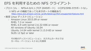 © 2018, Amazon Web Services, Inc. or its Affiliates. All rights reserved.
EFS を利用するための NFS クライアント
• プロトコル ： NFSv4.0/4.1 (TCP 2049ポート) ※CIFS/SMB のサポートなし
※ NFS v4 の機能であっても未サポートの機能あり
https://docs.aws.amazon.com/ja_jp/efs/latest/ug/nfs4-unsupported-features.html
• 推奨 Linux ディストリビューション
： Amazon Linux 2015.09 or newer
RHEL 7.3 or newer
RHEL 6.9 with kernel 2.6.32-696 or newer
All versions of Ubuntu 16.04
Ubuntu 14.04 with kernel 3.13.0-83 or newer
SLES 12 Sp2 or later
その他のディストリビューション、カスタムカーネルでは
カーネル・バージョン 4.3 以上を推奨
 