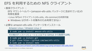 © 2018, Amazon Web Services, Inc. or its Affiliates. All rights reserved.
EFS を利用するための NFS クライアント
• 推奨クライアント ：
EFS マウントヘルパー(amazon-efs-utils パッケージに含まれている)の
利用を推奨
• Linux NFSv4 クライアント(nfs-utils, nfs-common)も利用可能
× Windows はサポート対象外のため利用できない
• 必要な amazon-efs-utils パッケージをインストール
$ sudo yum –y install amazon-efs-utils
Amazon Linux / Amazon Linux 2
その他のディストリビューション(以下は GitHub から取得する例)
$ sudo yum -y install git
$ git clone https://github.com/aws/efs-utils
$ sudo yum -y install make
https://docs.aws.amazon.com/efs/latest/ug/using-amazon-efs-utils.html
 