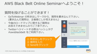 © 2018, Amazon Web Services, Inc. or its Affiliates. All rights reserved.
AWS Black Belt Online Seminarへようこそ！
質問を投げることができます！
• GoToWebinar の吹き出しマークから、質問を書き込んで下さい。
(書き込んだ質問は、主催者にしか見えません)
• 今後のロードマップに関するご質問は
お答えできませんのでご了承下さい。
• Twitterへツイートする際はハッシュタグ
#awsblackbelt をご利用下さい。
① 吹き出しをクリック
② 質問を入力
③ Sendをクリック
 