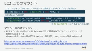 © 2018, Amazon Web Services, Inc. or its Affiliates. All rights reserved.
マウント時のオプション
• EFS マウントヘルパーにより Amazon EFS に最適な以下のマウントオプションが
自動的に設定される
nfsvers=4.1, rsize=1048576, wsize=1048576, hard, timeo=600, retrans=2
EC2 上でのマウント
$ sudo mount -t efs fs-12345678 -o tls /mnt/efs
fs-12345678:/ /efs-mount-point efs defaults,_netdev 0 0 --- TLS なし
fs-12345678:/ /efs-mount-point efs tls,_netdev 0 0 --- TLS あり
コマンドライン（EFS マウントヘルパーで提供される tls オプションを指定）
/etc/fstab への設定
※ fs-12345678 : ファイルシステム ID
https://docs.aws.amazon.com/efs/latest/ug/mounting-fs.html
https://docs.aws.amazon.com/efs/latest/ug/mount-fs-auto-mount-onreboot.html
 