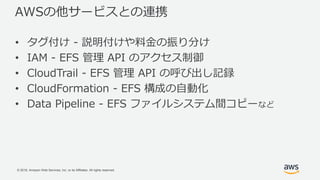 © 2018, Amazon Web Services, Inc. or its Affiliates. All rights reserved.
AWSの他サービスとの連携
• タグ付け - 説明付けや料金の振り分け
• IAM - EFS 管理 API のアクセス制御
• CloudTrail - EFS 管理 API の呼び出し記録
• CloudFormation - EFS 構成の自動化
• Data Pipeline - EFS ファイルシステム間コピーなど
 
