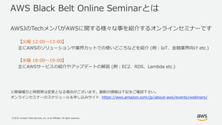 © 2018, Amazon Web Services, Inc. or its Affiliates. All rights reserved.
AWS Black Belt Online Seminarとは
AWSJのTechメンバがAWSに関する様々な事を紹介するオンラインセミナーです
【火曜 12:00〜13:00】
主にAWSのソリューションや業界カットでの使いどころなどを紹介 (例：IoT、金融業界向け etc.)
【水曜 18:00〜19:00】
主にAWSサービスの紹介やアップデートの解説 (例：EC2、RDS、Lambda etc.)
※開催曜日と時間帯は変更となる場合がございます。最新の情報は下記をご確認下さい。
オンラインセミナーのスケジュール＆申し込みサイト https://aws.amazon.com/jp/about-aws/events/webinars/
 