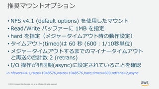 © 2018, Amazon Web Services, Inc. or its Affiliates. All rights reserved.
推奨マウントオプション
-o nfsvers=4.1,rsize=1048576,wsize=1048576,hard,timeo=600,retrans=2,async
• NFS v4.1 (default options) を使用したマウント
• Read/Write バッファーに 1MB を指定
• hard を指定（メジャータイムアウト時の動作設定）
• タイムアウト(timeo)は 60 秒 (600：1/10秒単位)
• メジャータイムアウトするまでのマイナータイムアウト
と再送の合計数 2 (retrans)
• I/O 操作が非同期(async)に設定されていることを確認
 