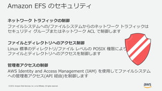 © 2018, Amazon Web Services, Inc. or its Affiliates. All rights reserved.
Amazon EFS のセキュリティ
ネットワーク トラフィックの制御
ファイルシステムへの/ファイルシステムからのネットワーク トラフィックは
セキュリティ グループまたはネットワーク ACL で制御します
ファイルとディレクトリへのアクセス制御
Linux 標準のディレクトリ/ファイル レベルの POSIX 権限により
ファイルとディレクトリへのアクセスを制御します
管理者アクセスの制御
AWS Identity and Access Management (IAM) を使用してファイルシステム
への管理者アクセス(API 経由)を制御します
 