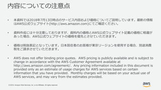 © 2018, Amazon Web Services, Inc. or its Affiliates. All rights reserved.
内容についての注意点
• 本資料では2018年7月13日時点のサービス内容および価格についてご説明しています。最新の情報
はAWS公式ウェブサイト(http://aws.amazon.com)にてご確認ください。
• 資料作成には十分注意しておりますが、資料内の価格とAWS公式ウェブサイト記載の価格に相違が
あった場合、AWS公式ウェブサイトの価格を優先とさせていただきます。
• 価格は税抜表記となっています。日本居住者のお客様が東京リージョンを使用する場合、別途消費
税をご請求させていただきます。
• AWS does not offer binding price quotes. AWS pricing is publicly available and is subject to
change in accordance with the AWS Customer Agreement available at
http://aws.amazon.com/agreement/. Any pricing information included in this document is
provided only as an estimate of usage charges for AWS services based on certain
information that you have provided. Monthly charges will be based on your actual use of
AWS services, and may vary from the estimates provided.
 