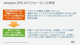 © 2018, Amazon Web Services, Inc. or its Affiliates. All rights reserved.
Amazon EFS のパフォーマンス特性
数の制限を受けない
複数のストレージ
サーバーに分散された
ファイルシステム
• ペタバイト規模まで柔軟にスケール
• 複数の EC2 インスタンスからの超並列アクセスに対応
• 従来の NFS サーバーにありがちなボトルネックや
制約を回避
高いレベルの
スループット性能・
IOPS 性能が得られる
• 分散アーキテクチャのため、IO処理、ファイル操作
にはレイテンシーのオーバーヘッドがある
（IOの処理サイズが大きい、並列化されている、非同期化
されているなどの際には無視できるレベルである事が多い）
 