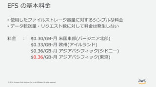 © 2018, Amazon Web Services, Inc. or its Affiliates. All rights reserved.
EFS の基本料金
• 使用したファイルストレージ容量に対するシンプルな料金
• データ転送量・リクエスト数に対して料金は発生しない
料金 : $0.30/GB-月 米国東部(バージニア北部)
$0.33/GB-月 欧州(アイルランド)
$0.36/GB-月 アジアパシフィック(シドニー)
$0.36/GB-月 アジアパシフィック(東京)
 