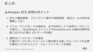 © 2018, Amazon Web Services, Inc. or its Affiliates. All rights reserved.
まとめ
❏Amazon EFS 活用のポイント
1. EFS の構成要素、クライアント要件や制限事項、周辺ツールの利点を
理解しておく
2. パフォーマンスモードの選択は、まず汎用モードで並列ワークロード
を実行し、CloudWatch メトリック PercentIOLimit の傾向が限界性
能に近ければ 最大 I/O モードを検討
3. 通常はバーストモードを推奨
少量のデータに対してバースト上限を超える高いスループットが必要
な場合にプロビジョンド・スループットモードを検討
 