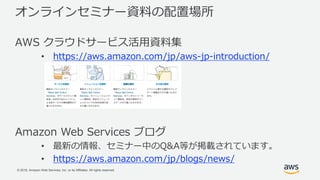 © 2018, Amazon Web Services, Inc. or its Affiliates. All rights reserved.
オンラインセミナー資料の配置場所
AWS クラウドサービス活用資料集
• https://aws.amazon.com/jp/aws-jp-introduction/
Amazon Web Services ブログ
• 最新の情報、セミナー中のQ&A等が掲載されています。
• https://aws.amazon.com/jp/blogs/news/
 