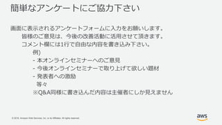 © 2018, Amazon Web Services, Inc. or its Affiliates. All rights reserved.
簡単なアンケートにご協力下さい
画面に表示されるアンケートフォームに入力をお願いします。
皆様のご意見は、今後の改善活動に活用させて頂きます。
コメント欄には1行で自由な内容を書き込み下さい。
例)
- 本オンラインセミナーへのご意見
- 今後オンラインセミナーで取り上げて欲しい題材
- 発表者への激励
等々
※Q&A同様に書き込んだ内容は主催者にしか見えません
 