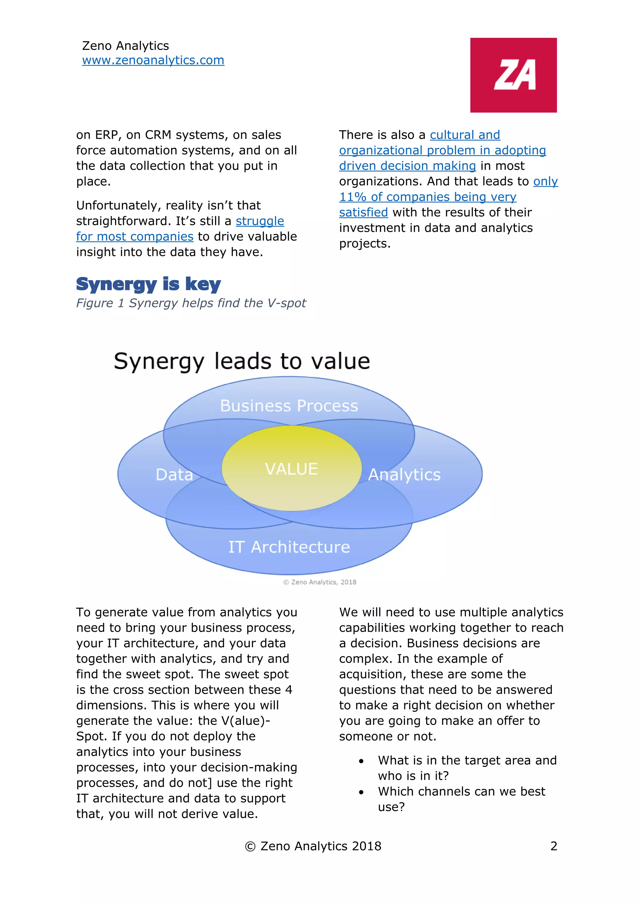 Zeno Analytics
www.zenoanalytics.com
© Zeno Analytics 2018 2
on ERP, on CRM systems, on sales
force automation systems, and on all
the data collection that you put in
place.
Unfortunately, reality isn’t that
straightforward. It’s still a struggle
for most companies to drive valuable
insight into the data they have.
There is also a cultural and
organizational problem in adopting
driven decision making in most
organizations. And that leads to only
11% of companies being very
satisfied with the results of their
investment in data and analytics
projects.
Synergy is key
Figure 1 Synergy helps find the V-spot
To generate value from analytics you
need to bring your business process,
your IT architecture, and your data
together with analytics, and try and
find the sweet spot. The sweet spot
is the cross section between these 4
dimensions. This is where you will
generate the value: the V(alue)-
Spot. If you do not deploy the
analytics into your business
processes, into your decision-making
processes, and do not] use the right
IT architecture and data to support
that, you will not derive value.
We will need to use multiple analytics
capabilities working together to reach
a decision. Business decisions are
complex. In the example of
acquisition, these are some the
questions that need to be answered
to make a right decision on whether
you are going to make an offer to
someone or not.
• What is in the target area and
who is in it?
• Which channels can we best
use?
 