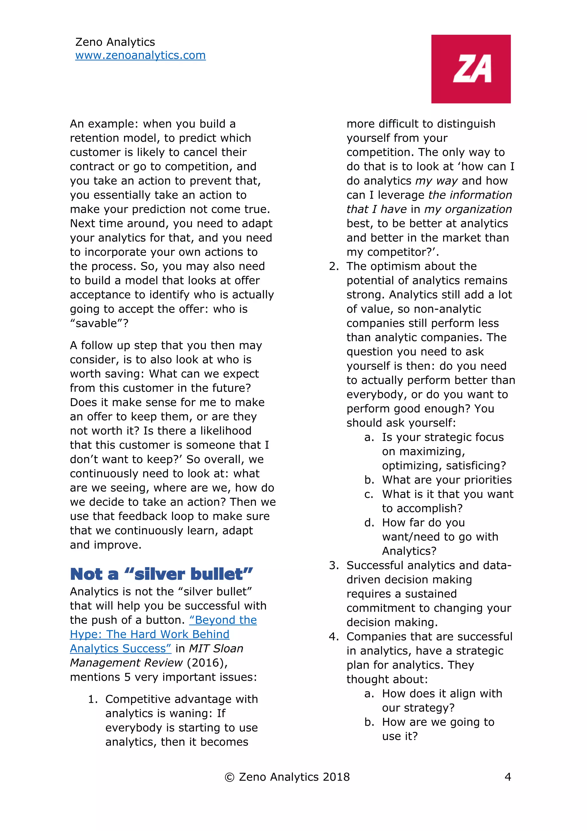 Zeno Analytics
www.zenoanalytics.com
© Zeno Analytics 2018 4
An example: when you build a
retention model, to predict which
customer is likely to cancel their
contract or go to competition, and
you take an action to prevent that,
you essentially take an action to
make your prediction not come true.
Next time around, you need to adapt
your analytics for that, and you need
to incorporate your own actions to
the process. So, you may also need
to build a model that looks at offer
acceptance to identify who is actually
going to accept the offer: who is
“savable”?
A follow up step that you then may
consider, is to also look at who is
worth saving: What can we expect
from this customer in the future?
Does it make sense for me to make
an offer to keep them, or are they
not worth it? Is there a likelihood
that this customer is someone that I
don’t want to keep?’ So overall, we
continuously need to look at: what
are we seeing, where are we, how do
we decide to take an action? Then we
use that feedback loop to make sure
that we continuously learn, adapt
and improve.
Not a “silver bullet”
Analytics is not the “silver bullet”
that will help you be successful with
the push of a button. “Beyond the
Hype: The Hard Work Behind
Analytics Success” in MIT Sloan
Management Review (2016),
mentions 5 very important issues:
1. Competitive advantage with
analytics is waning: If
everybody is starting to use
analytics, then it becomes
more difficult to distinguish
yourself from your
competition. The only way to
do that is to look at ‘how can I
do analytics my way and how
can I leverage the information
that I have in my organization
best, to be better at analytics
and better in the market than
my competitor?’.
2. The optimism about the
potential of analytics remains
strong. Analytics still add a lot
of value, so non-analytic
companies still perform less
than analytic companies. The
question you need to ask
yourself is then: do you need
to actually perform better than
everybody, or do you want to
perform good enough? You
should ask yourself:
a. Is your strategic focus
on maximizing,
optimizing, satisficing?
b. What are your priorities
c. What is it that you want
to accomplish?
d. How far do you
want/need to go with
Analytics?
3. Successful analytics and data-
driven decision making
requires a sustained
commitment to changing your
decision making.
4. Companies that are successful
in analytics, have a strategic
plan for analytics. They
thought about:
a. How does it align with
our strategy?
b. How are we going to
use it?
 