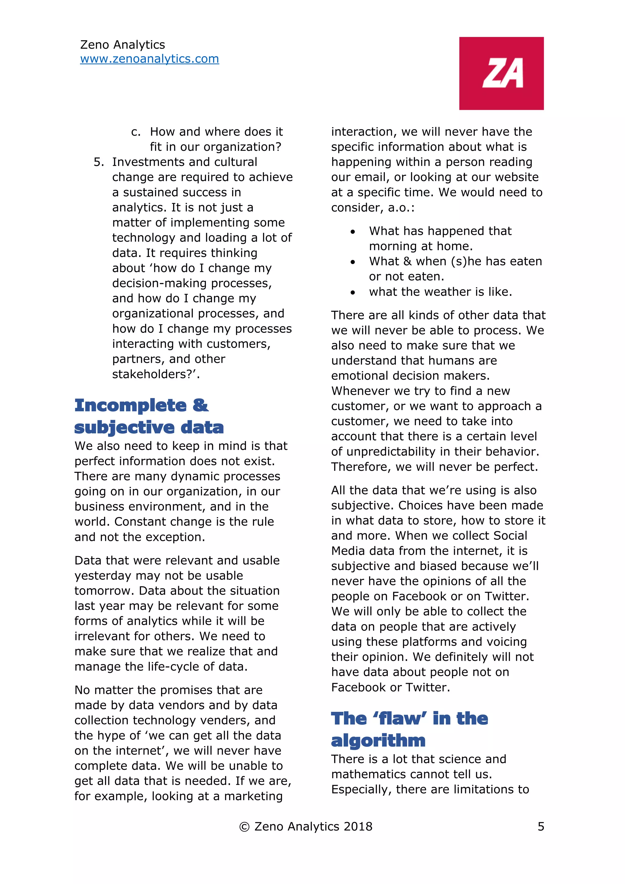 Zeno Analytics
www.zenoanalytics.com
© Zeno Analytics 2018 5
c. How and where does it
fit in our organization?
5. Investments and cultural
change are required to achieve
a sustained success in
analytics. It is not just a
matter of implementing some
technology and loading a lot of
data. It requires thinking
about ‘how do I change my
decision-making processes,
and how do I change my
organizational processes, and
how do I change my processes
interacting with customers,
partners, and other
stakeholders?’.
Incomplete &
subjective data
We also need to keep in mind is that
perfect information does not exist.
There are many dynamic processes
going on in our organization, in our
business environment, and in the
world. Constant change is the rule
and not the exception.
Data that were relevant and usable
yesterday may not be usable
tomorrow. Data about the situation
last year may be relevant for some
forms of analytics while it will be
irrelevant for others. We need to
make sure that we realize that and
manage the life-cycle of data.
No matter the promises that are
made by data vendors and by data
collection technology venders, and
the hype of ‘we can get all the data
on the internet’, we will never have
complete data. We will be unable to
get all data that is needed. If we are,
for example, looking at a marketing
interaction, we will never have the
specific information about what is
happening within a person reading
our email, or looking at our website
at a specific time. We would need to
consider, a.o.:
• What has happened that
morning at home.
• What & when (s)he has eaten
or not eaten.
• what the weather is like.
There are all kinds of other data that
we will never be able to process. We
also need to make sure that we
understand that humans are
emotional decision makers.
Whenever we try to find a new
customer, or we want to approach a
customer, we need to take into
account that there is a certain level
of unpredictability in their behavior.
Therefore, we will never be perfect.
All the data that we’re using is also
subjective. Choices have been made
in what data to store, how to store it
and more. When we collect Social
Media data from the internet, it is
subjective and biased because we’ll
never have the opinions of all the
people on Facebook or on Twitter.
We will only be able to collect the
data on people that are actively
using these platforms and voicing
their opinion. We definitely will not
have data about people not on
Facebook or Twitter.
The ‘flaw’ in the
algorithm
There is a lot that science and
mathematics cannot tell us.
Especially, there are limitations to
 