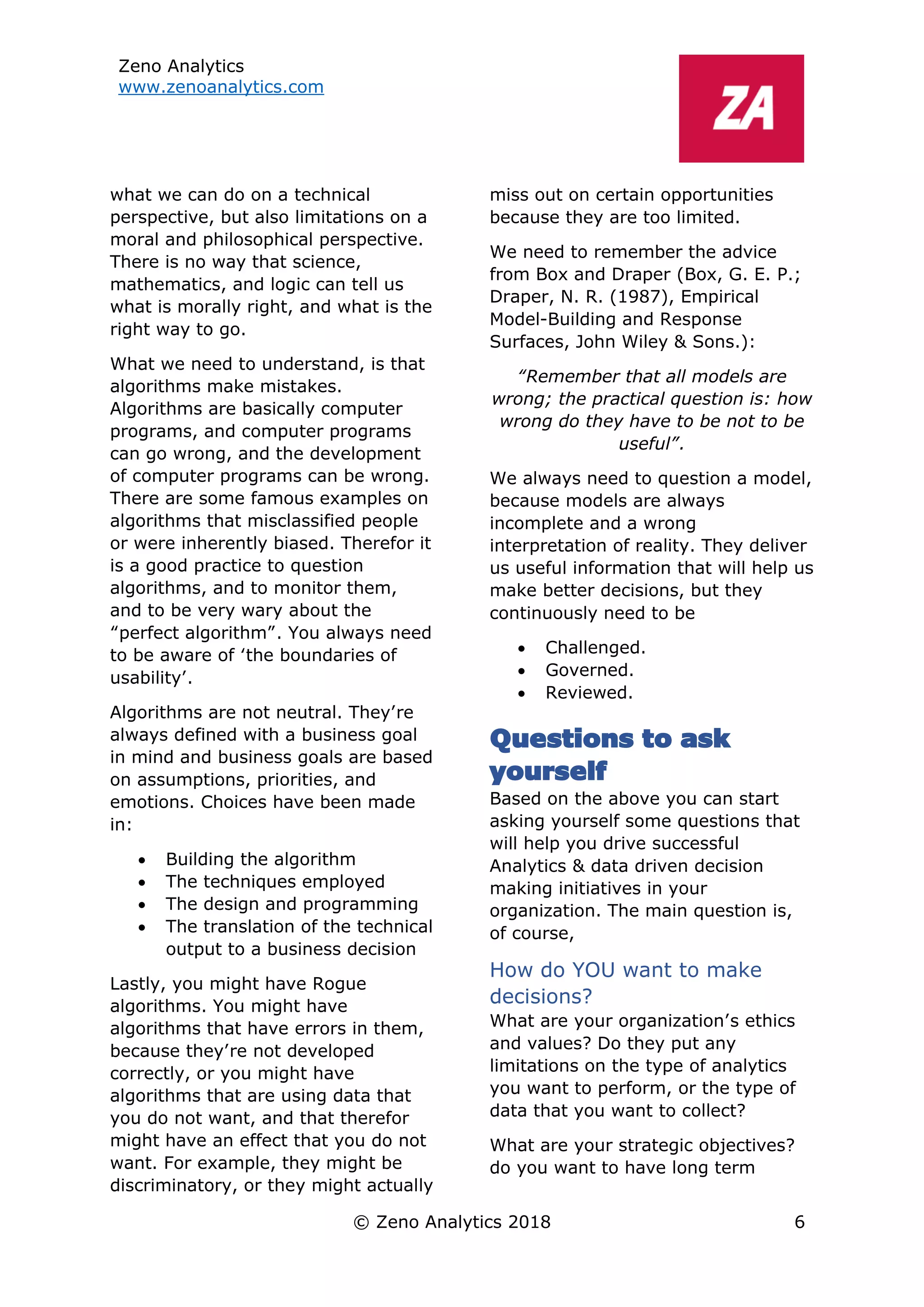 Zeno Analytics
www.zenoanalytics.com
© Zeno Analytics 2018 6
what we can do on a technical
perspective, but also limitations on a
moral and philosophical perspective.
There is no way that science,
mathematics, and logic can tell us
what is morally right, and what is the
right way to go.
What we need to understand, is that
algorithms make mistakes.
Algorithms are basically computer
programs, and computer programs
can go wrong, and the development
of computer programs can be wrong.
There are some famous examples on
algorithms that misclassified people
or were inherently biased. Therefor it
is a good practice to question
algorithms, and to monitor them,
and to be very wary about the
“perfect algorithm”. You always need
to be aware of ‘the boundaries of
usability’.
Algorithms are not neutral. They’re
always defined with a business goal
in mind and business goals are based
on assumptions, priorities, and
emotions. Choices have been made
in:
• Building the algorithm
• The techniques employed
• The design and programming
• The translation of the technical
output to a business decision
Lastly, you might have Rogue
algorithms. You might have
algorithms that have errors in them,
because they’re not developed
correctly, or you might have
algorithms that are using data that
you do not want, and that therefor
might have an effect that you do not
want. For example, they might be
discriminatory, or they might actually
miss out on certain opportunities
because they are too limited.
We need to remember the advice
from Box and Draper (Box, G. E. P.;
Draper, N. R. (1987), Empirical
Model-Building and Response
Surfaces, John Wiley & Sons.):
“Remember that all models are
wrong; the practical question is: how
wrong do they have to be not to be
useful”.
We always need to question a model,
because models are always
incomplete and a wrong
interpretation of reality. They deliver
us useful information that will help us
make better decisions, but they
continuously need to be
• Challenged.
• Governed.
• Reviewed.
Questions to ask
yourself
Based on the above you can start
asking yourself some questions that
will help you drive successful
Analytics & data driven decision
making initiatives in your
organization. The main question is,
of course,
How do YOU want to make
decisions?
What are your organization’s ethics
and values? Do they put any
limitations on the type of analytics
you want to perform, or the type of
data that you want to collect?
What are your strategic objectives?
do you want to have long term
 