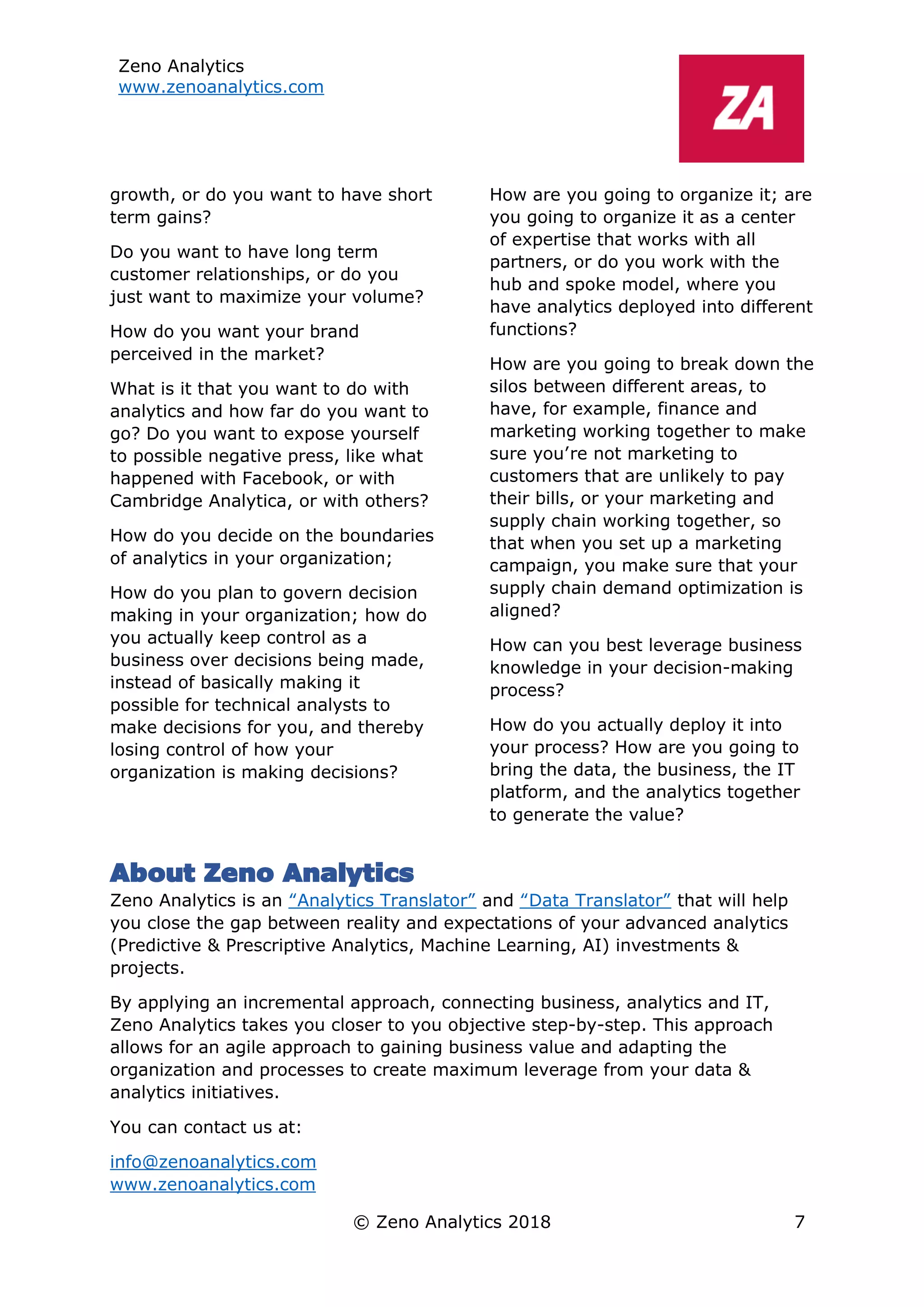 Zeno Analytics
www.zenoanalytics.com
© Zeno Analytics 2018 7
growth, or do you want to have short
term gains?
Do you want to have long term
customer relationships, or do you
just want to maximize your volume?
How do you want your brand
perceived in the market?
What is it that you want to do with
analytics and how far do you want to
go? Do you want to expose yourself
to possible negative press, like what
happened with Facebook, or with
Cambridge Analytica, or with others?
How do you decide on the boundaries
of analytics in your organization;
How do you plan to govern decision
making in your organization; how do
you actually keep control as a
business over decisions being made,
instead of basically making it
possible for technical analysts to
make decisions for you, and thereby
losing control of how your
organization is making decisions?
How are you going to organize it; are
you going to organize it as a center
of expertise that works with all
partners, or do you work with the
hub and spoke model, where you
have analytics deployed into different
functions?
How are you going to break down the
silos between different areas, to
have, for example, finance and
marketing working together to make
sure you’re not marketing to
customers that are unlikely to pay
their bills, or your marketing and
supply chain working together, so
that when you set up a marketing
campaign, you make sure that your
supply chain demand optimization is
aligned?
How can you best leverage business
knowledge in your decision-making
process?
How do you actually deploy it into
your process? How are you going to
bring the data, the business, the IT
platform, and the analytics together
to generate the value?
About Zeno Analytics
Zeno Analytics is an “Analytics Translator” and “Data Translator” that will help
you close the gap between reality and expectations of your advanced analytics
(Predictive & Prescriptive Analytics, Machine Learning, AI) investments &
projects.
By applying an incremental approach, connecting business, analytics and IT,
Zeno Analytics takes you closer to you objective step-by-step. This approach
allows for an agile approach to gaining business value and adapting the
organization and processes to create maximum leverage from your data &
analytics initiatives.
You can contact us at:
info@zenoanalytics.com
www.zenoanalytics.com
 