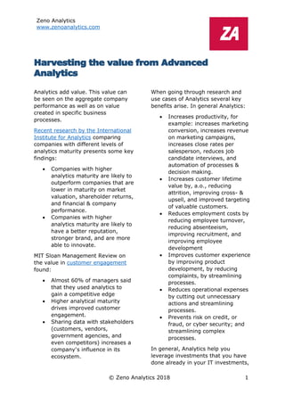 Zeno Analytics
www.zenoanalytics.com
© Zeno Analytics 2018 1
Harvesting the value from Advanced
Analytics
Analytics add value. This value can
be seen on the aggregate company
performance as well as on value
created in specific business
processes.
Recent research by the International
Institute for Analytics comparing
companies with different levels of
analytics maturity presents some key
findings:
• Companies with higher
analytics maturity are likely to
outperform companies that are
lower in maturity on market
valuation, shareholder returns,
and financial & company
performance.
• Companies with higher
analytics maturity are likely to
have a better reputation,
stronger brand, and are more
able to innovate.
MIT Sloan Management Review on
the value in customer engagement
found:
• Almost 60% of managers said
that they used analytics to
gain a competitive edge
• Higher analytical maturity
drives improved customer
engagement.
• Sharing data with stakeholders
(customers, vendors,
government agencies, and
even competitors) increases a
company’s influence in its
ecosystem.
When going through research and
use cases of Analytics several key
benefits arise. In general Analytics:
• Increases productivity, for
example: increases marketing
conversion, increases revenue
on marketing campaigns,
increases close rates per
salesperson, reduces job
candidate interviews, and
automation of processes &
decision making.
• Increases customer lifetime
value by, a.o., reducing
attrition, improving cross- &
upsell, and improved targeting
of valuable customers.
• Reduces employment costs by
reducing employee turnover,
reducing absenteeism,
improving recruitment, and
improving employee
development
• Improves customer experience
by improving product
development, by reducing
complaints, by streamlining
processes.
• Reduces operational expenses
by cutting out unnecessary
actions and streamlining
processes.
• Prevents risk on credit, or
fraud, or cyber security; and
streamlining complex
processes.
In general, Analytics help you
leverage investments that you have
done already in your IT investments,
 