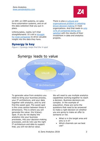Zeno Analytics
www.zenoanalytics.com
© Zeno Analytics 2018 2
on ERP, on CRM systems, on sales
force automation systems, and on all
the data collection that you put in
place.
Unfortunately, reality isn’t that
straightforward. It’s still a struggle
for most companies to drive valuable
insight into the data they have.
There is also a cultural and
organizational problem in adopting
driven decision making in most
organizations. And that leads to only
11% of companies being very
satisfied with the results of their
investment in data and analytics
projects.
Synergy is key
Figure 1 Synergy helps find the V-spot
To generate value from analytics you
need to bring your business process,
your IT architecture, and your data
together with analytics, and try and
find the sweet spot. The sweet spot
is the cross section between these 4
dimensions. This is where you will
generate the value: the V(alue)-
Spot. If you do not deploy the
analytics into your business
processes, into your decision-making
processes, and do not] use the right
IT architecture and data to support
that, you will not derive value.
We will need to use multiple analytics
capabilities working together to reach
a decision. Business decisions are
complex. In the example of
acquisition, these are some the
questions that need to be answered
to make a right decision on whether
you are going to make an offer to
someone or not.
• What is in the target area and
who is in it?
• Which channels can we best
use?
 