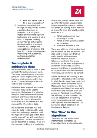 Zeno Analytics
www.zenoanalytics.com
© Zeno Analytics 2018 5
c. How and where does it
fit in our organization?
5. Investments and cultural
change are required to achieve
a sustained success in
analytics. It is not just a
matter of implementing some
technology and loading a lot of
data. It requires thinking
about ‘how do I change my
decision-making processes,
and how do I change my
organizational processes, and
how do I change my processes
interacting with customers,
partners, and other
stakeholders?’.
Incomplete &
subjective data
We also need to keep in mind is that
perfect information does not exist.
There are many dynamic processes
going on in our organization, in our
business environment, and in the
world. Constant change is the rule
and not the exception.
Data that were relevant and usable
yesterday may not be usable
tomorrow. Data about the situation
last year may be relevant for some
forms of analytics while it will be
irrelevant for others. We need to
make sure that we realize that and
manage the life-cycle of data.
No matter the promises that are
made by data vendors and by data
collection technology venders, and
the hype of ‘we can get all the data
on the internet’, we will never have
complete data. We will be unable to
get all data that is needed. If we are,
for example, looking at a marketing
interaction, we will never have the
specific information about what is
happening within a person reading
our email, or looking at our website
at a specific time. We would need to
consider, a.o.:
• What has happened that
morning at home.
• What & when (s)he has eaten
or not eaten.
• what the weather is like.
There are all kinds of other data that
we will never be able to process. We
also need to make sure that we
understand that humans are
emotional decision makers.
Whenever we try to find a new
customer, or we want to approach a
customer, we need to take into
account that there is a certain level
of unpredictability in their behavior.
Therefore, we will never be perfect.
All the data that we’re using is also
subjective. Choices have been made
in what data to store, how to store it
and more. When we collect Social
Media data from the internet, it is
subjective and biased because we’ll
never have the opinions of all the
people on Facebook or on Twitter.
We will only be able to collect the
data on people that are actively
using these platforms and voicing
their opinion. We definitely will not
have data about people not on
Facebook or Twitter.
The ‘flaw’ in the
algorithm
There is a lot that science and
mathematics cannot tell us.
Especially, there are limitations to
 