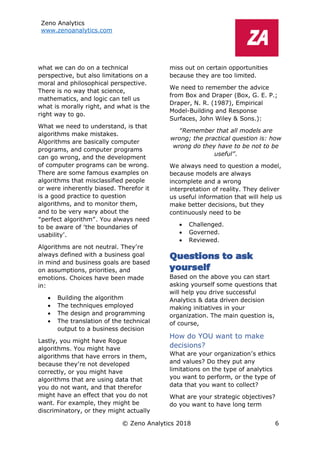Zeno Analytics
www.zenoanalytics.com
© Zeno Analytics 2018 6
what we can do on a technical
perspective, but also limitations on a
moral and philosophical perspective.
There is no way that science,
mathematics, and logic can tell us
what is morally right, and what is the
right way to go.
What we need to understand, is that
algorithms make mistakes.
Algorithms are basically computer
programs, and computer programs
can go wrong, and the development
of computer programs can be wrong.
There are some famous examples on
algorithms that misclassified people
or were inherently biased. Therefor it
is a good practice to question
algorithms, and to monitor them,
and to be very wary about the
“perfect algorithm”. You always need
to be aware of ‘the boundaries of
usability’.
Algorithms are not neutral. They’re
always defined with a business goal
in mind and business goals are based
on assumptions, priorities, and
emotions. Choices have been made
in:
• Building the algorithm
• The techniques employed
• The design and programming
• The translation of the technical
output to a business decision
Lastly, you might have Rogue
algorithms. You might have
algorithms that have errors in them,
because they’re not developed
correctly, or you might have
algorithms that are using data that
you do not want, and that therefor
might have an effect that you do not
want. For example, they might be
discriminatory, or they might actually
miss out on certain opportunities
because they are too limited.
We need to remember the advice
from Box and Draper (Box, G. E. P.;
Draper, N. R. (1987), Empirical
Model-Building and Response
Surfaces, John Wiley & Sons.):
“Remember that all models are
wrong; the practical question is: how
wrong do they have to be not to be
useful”.
We always need to question a model,
because models are always
incomplete and a wrong
interpretation of reality. They deliver
us useful information that will help us
make better decisions, but they
continuously need to be
• Challenged.
• Governed.
• Reviewed.
Questions to ask
yourself
Based on the above you can start
asking yourself some questions that
will help you drive successful
Analytics & data driven decision
making initiatives in your
organization. The main question is,
of course,
How do YOU want to make
decisions?
What are your organization’s ethics
and values? Do they put any
limitations on the type of analytics
you want to perform, or the type of
data that you want to collect?
What are your strategic objectives?
do you want to have long term
 