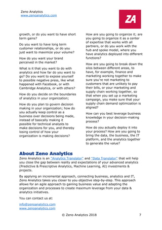 Zeno Analytics
www.zenoanalytics.com
© Zeno Analytics 2018 7
growth, or do you want to have short
term gains?
Do you want to have long term
customer relationships, or do you
just want to maximize your volume?
How do you want your brand
perceived in the market?
What is it that you want to do with
analytics and how far do you want to
go? Do you want to expose yourself
to possible negative press, like what
happened with Facebook, or with
Cambridge Analytica, or with others?
How do you decide on the boundaries
of analytics in your organization;
How do you plan to govern decision
making in your organization; how do
you actually keep control as a
business over decisions being made,
instead of basically making it
possible for technical analysts to
make decisions for you, and thereby
losing control of how your
organization is making decisions?
How are you going to organize it; are
you going to organize it as a center
of expertise that works with all
partners, or do you work with the
hub and spoke model, where you
have analytics deployed into different
functions?
How are you going to break down the
silos between different areas, to
have, for example, finance and
marketing working together to make
sure you’re not marketing to
customers that are unlikely to pay
their bills, or your marketing and
supply chain working together, so
that when you set up a marketing
campaign, you make sure that your
supply chain demand optimization is
aligned?
How can you best leverage business
knowledge in your decision-making
process?
How do you actually deploy it into
your process? How are you going to
bring the data, the business, the IT
platform, and the analytics together
to generate the value?
About Zeno Analytics
Zeno Analytics is an “Analytics Translator” and “Data Translator” that will help
you close the gap between reality and expectations of your advanced analytics
(Predictive & Prescriptive Analytics, Machine Learning, AI) investments &
projects.
By applying an incremental approach, connecting business, analytics and IT,
Zeno Analytics takes you closer to you objective step-by-step. This approach
allows for an agile approach to gaining business value and adapting the
organization and processes to create maximum leverage from your data &
analytics initiatives.
You can contact us at:
info@zenoanalytics.com
www.zenoanalytics.com
 