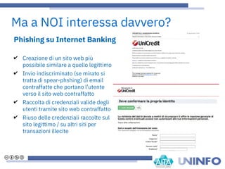 Phishing su Internet Banking
✔ Creazione di un sito web più
possibile similare a quello legittimo
✔ Invio indiscriminato (se mirato si
tratta di spear-phshing) di email
contraffatte che portano l’utente
verso il sito web contraffatto
✔ Raccolta di credenziali valide degli
utenti tramite sito web contraffatto
✔ Riuso delle credenziali raccolte sul
sito legittimo / su altri siti per
transazioni illecite
Ma a NOI interessa davvero?
 