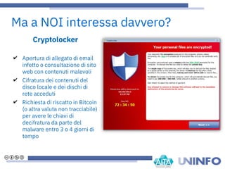 Cryptolocker
✔ Apertura di allegato di email
infetto o consultazione di sito
web con contenuti malevoli
✔ Cifratura dei contenuti del
disco locale e dei dischi di
rete acceduti
✔ Richiesta di riscatto in Bitcoin
(o altra valuta non tracciabile)
per avere le chiavi di
decifratura da parte del
malware entro 3 o 4 giorni di
tempo
Ma a NOI interessa davvero?
 