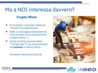 Ma a NOI interessa davvero?
Crypto-Miner
✔ Si sfruttano i computer infetti per
“minare” le criptomonete
✔ NON ci si accorge praticamente di
nulla (a meno di un rallentamento
a volte vistoso…)
✔ Esiste anche la versione detta
“mining-web” in cui viene iniettato
nel browser il codice infetto
Computer World del 12/3/18
 