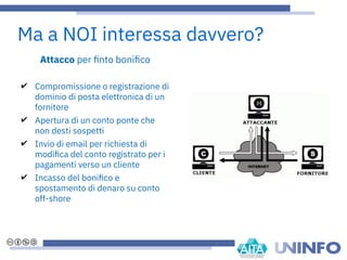 Attacco per fnto bonifco
✔ Compromissione o registrazione di
dominio di posta elettronica di un
fornitore
✔ Apertura di un conto ponte che
non desti sospetti
✔ Invio di email per richiesta di
modifca del conto registrato per i
pagamenti verso un cliente
✔ Incasso del bonifco e
spostamento di denaro su conto
off-shore
Ma a NOI interessa davvero?
 