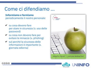 Informiamo e formiamo
periodicamente il nostro personale:
✔ su cosa devono fare
per stare in sicurezza (v. uso delle
password)
✔ su cosa non devono fare per
evitare le minacce (v. phishing)
✔ sul perché la sicurezza delle
informazioni è importante (v.
giornata odierna)
Come ci difendiamo ...
 