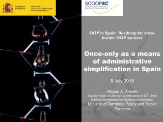1
OOP in Spain: Roadmap for cross-
border OOP services
Once-only as a means
of administrative
simplification in Spain
5 July 2018
Miguel A. Amutio
Deputy Head of Unit for Coordination of ICT Units
General Secretariat for Digital Administration
Ministry of Territorial Policy and Public
Function
 