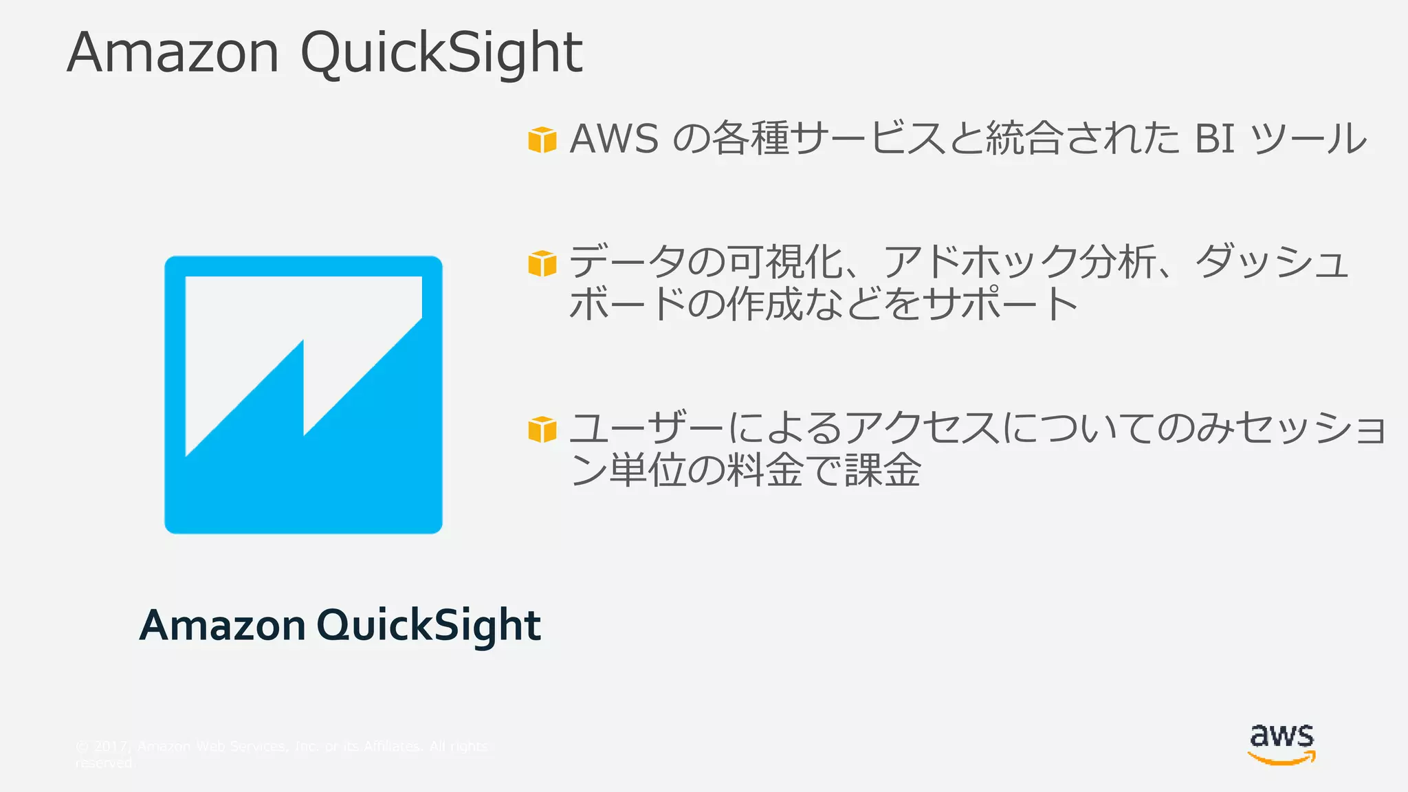 © 2017, Amazon Web Services, Inc. or its Affiliates. All rights
reserved.
AWS の各種サービスと統合された BI ツール
データの可視化、アドホック分析、ダッシュ
ボードの作成などをサポート
ユーザーによるアクセスについてのみセッショ
ン単位の料金で課金
Amazon QuickSight
Amazon QuickSight
 