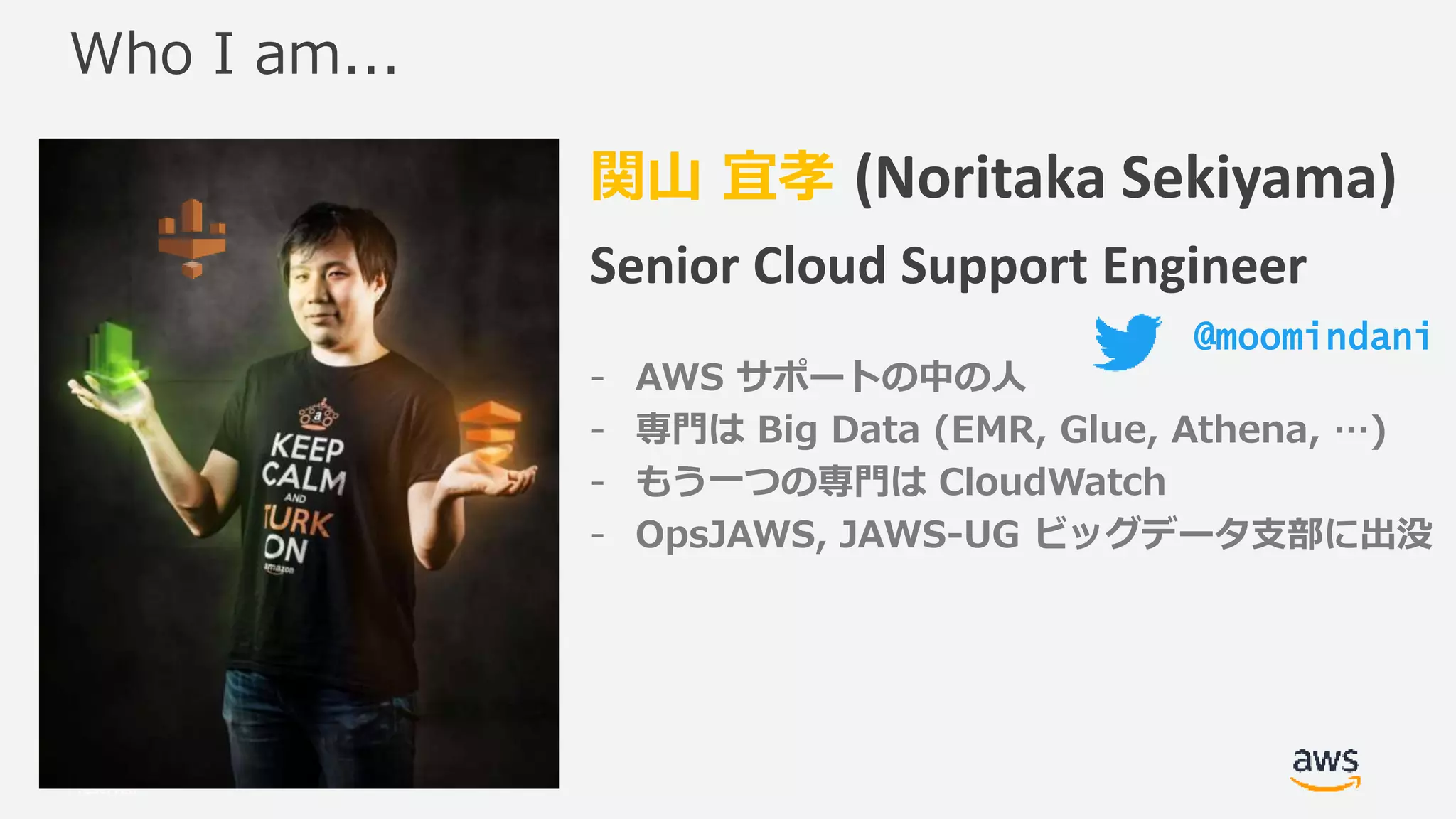 © 2017, Amazon Web Services, Inc. or its Affiliates. All rights
reserved.
関山 宜孝 (Noritaka Sekiyama)
Senior Cloud Support Engineer
- AWS サポートの中の人
- 専門は Big Data (EMR, Glue, Athena, …)
- もう一つの専門は CloudWatch
- OpsJAWS, JAWS-UG ビッグデータ支部に出没
Who I am...
@moomindani
 