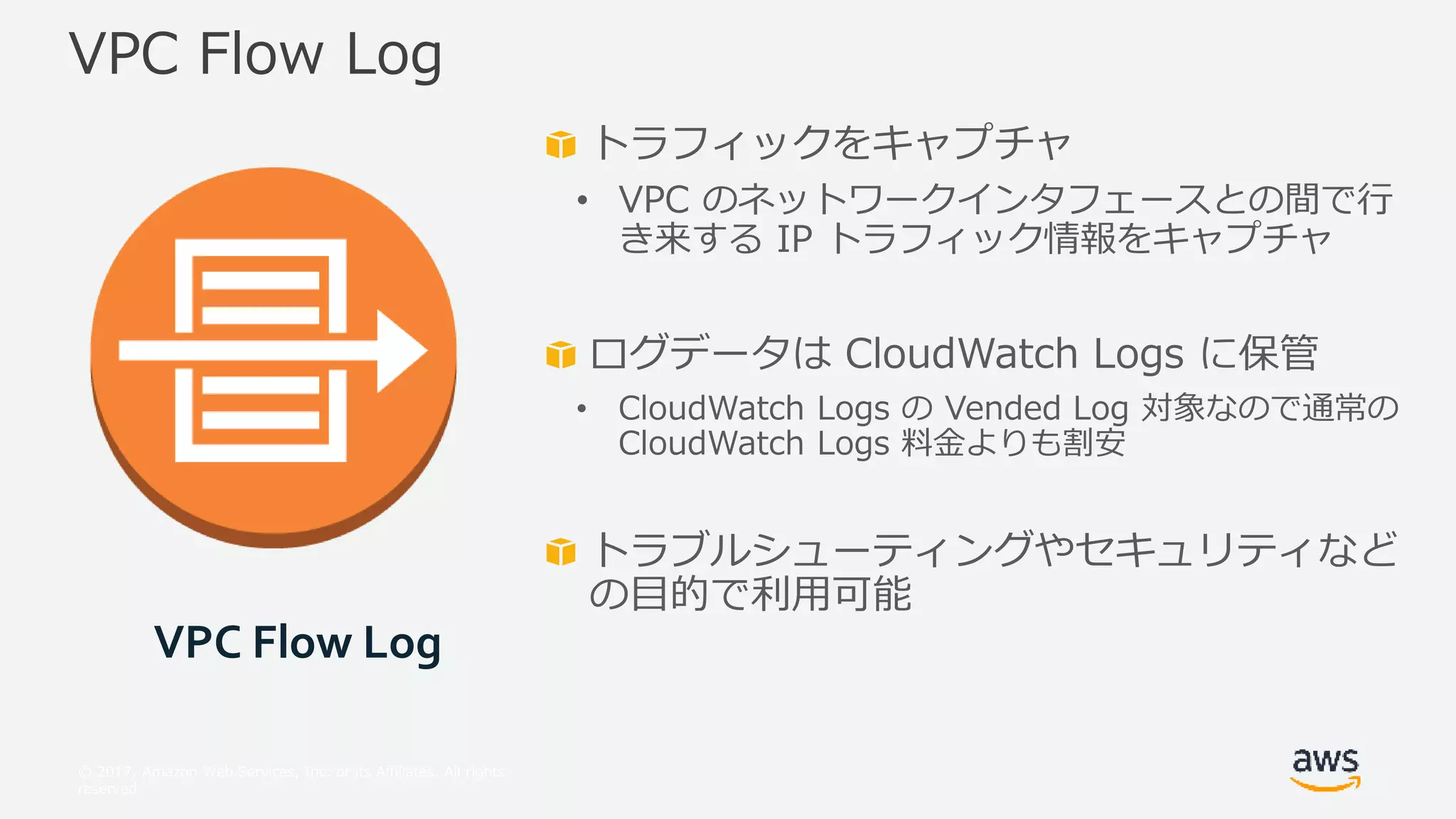 © 2017, Amazon Web Services, Inc. or its Affiliates. All rights
reserved.
トラフィックをキャプチャ
• VPC のネットワークインタフェースとの間で行
き来する IP トラフィック情報をキャプチャ
ログデータは CloudWatch Logs に保管
• CloudWatch Logs の Vended Log 対象なので通常の
CloudWatch Logs 料金よりも割安
トラブルシューティングやセキュリティなど
の目的で利用可能
VPC Flow Log
VPC Flow Log
 