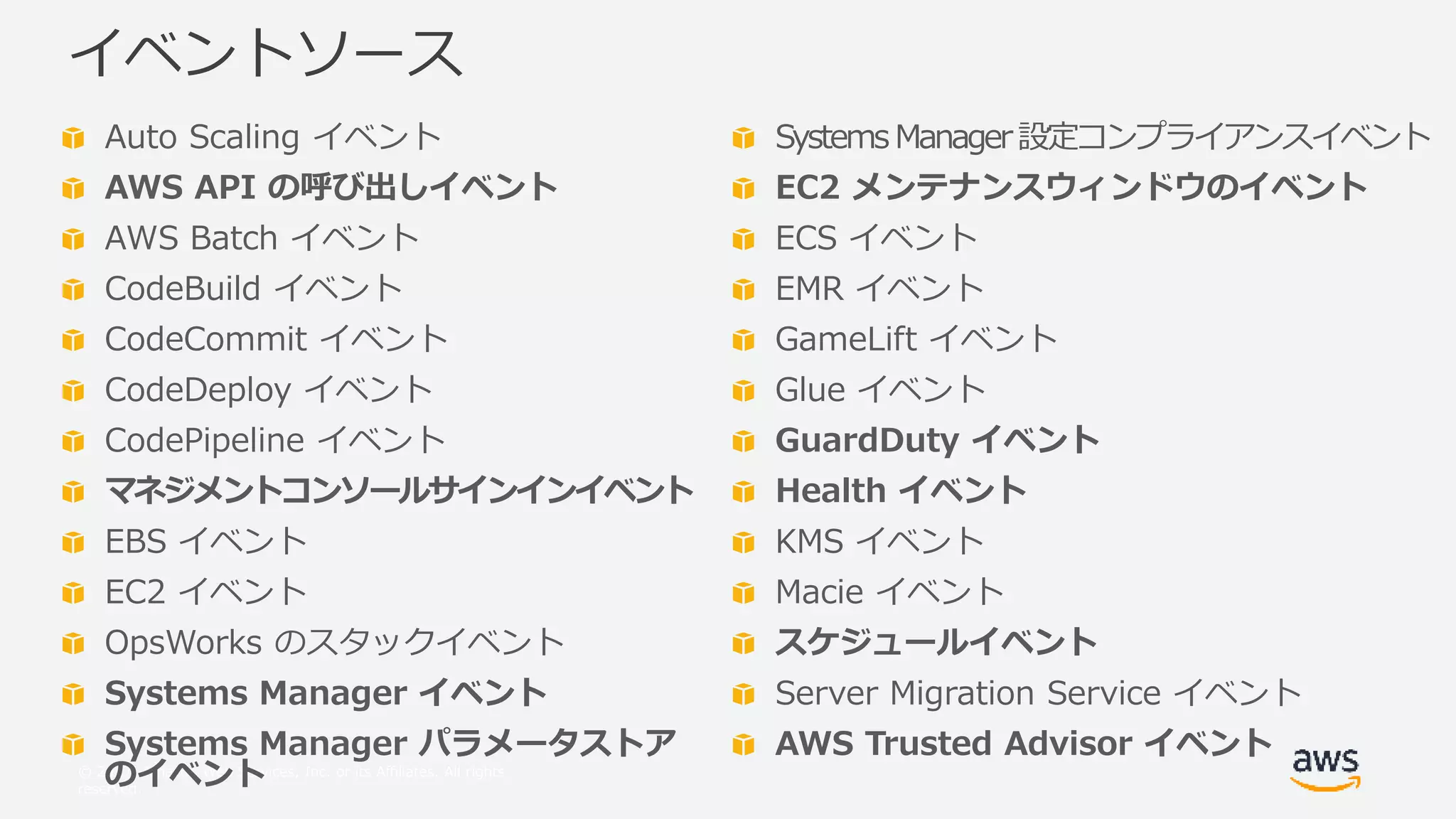 © 2017, Amazon Web Services, Inc. or its Affiliates. All rights
reserved.
Auto Scaling イベント
AWS API の呼び出しイベント
AWS Batch イベント
CodeBuild イベント
CodeCommit イベント
CodeDeploy イベント
CodePipeline イベント
マネジメントコンソールサインインイベント
EBS イベント
EC2 イベント
OpsWorks のスタックイベント
Systems Manager イベント
Systems Manager パラメータストア
のイベント
イベントソース
Systems Manager設定コンプライアンスイベント
EC2 メンテナンスウィンドウのイベント
ECS イベント
EMR イベント
GameLift イベント
Glue イベント
GuardDuty イベント
Health イベント
KMS イベント
Macie イベント
スケジュールイベント
Server Migration Service イベント
AWS Trusted Advisor イベント
 