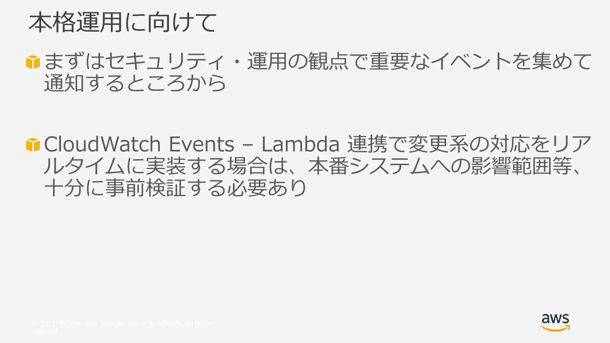 © 2017, Amazon Web Services, Inc. or its Affiliates. All rights
reserved.
まずはセキュリティ・運用の観点で重要なイベントを集めて
通知するところから
CloudWatch Events – Lambda 連携で変更系の対応をリア
ルタイムに実装する場合は、本番システムへの影響範囲等、
十分に事前検証する必要あり
本格運用に向けて
 