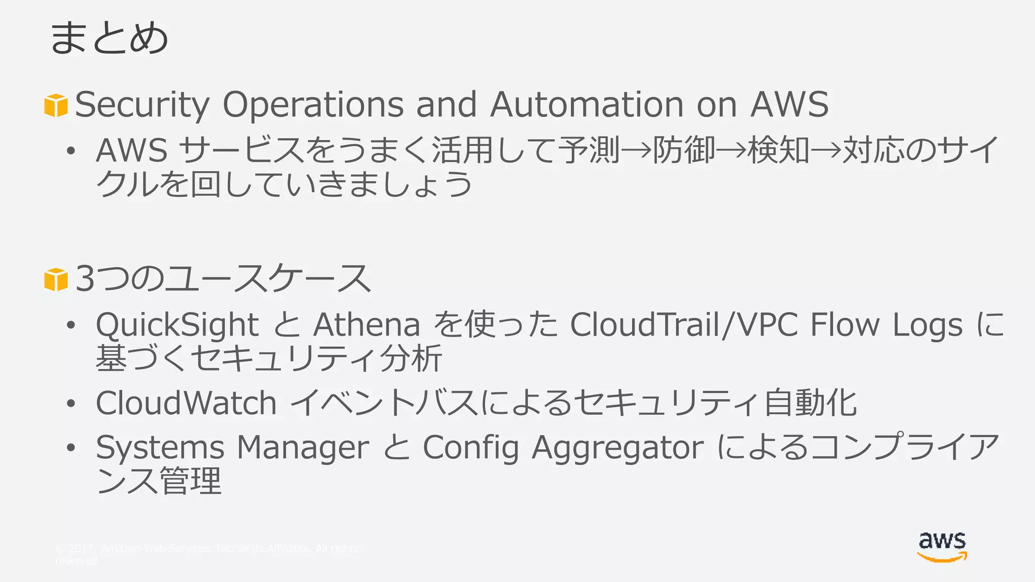 © 2017, Amazon Web Services, Inc. or its Affiliates. All rights
reserved.
Security Operations and Automation on AWS
• AWS サービスをうまく活用して予測→防御→検知→対応のサイ
クルを回していきましょう
3つのユースケース
• QuickSight と Athena を使った CloudTrail/VPC Flow Logs に
基づくセキュリティ分析
• CloudWatch イベントバスによるセキュリティ自動化
• Systems Manager と Config Aggregator によるコンプライア
ンス管理
まとめ
 
