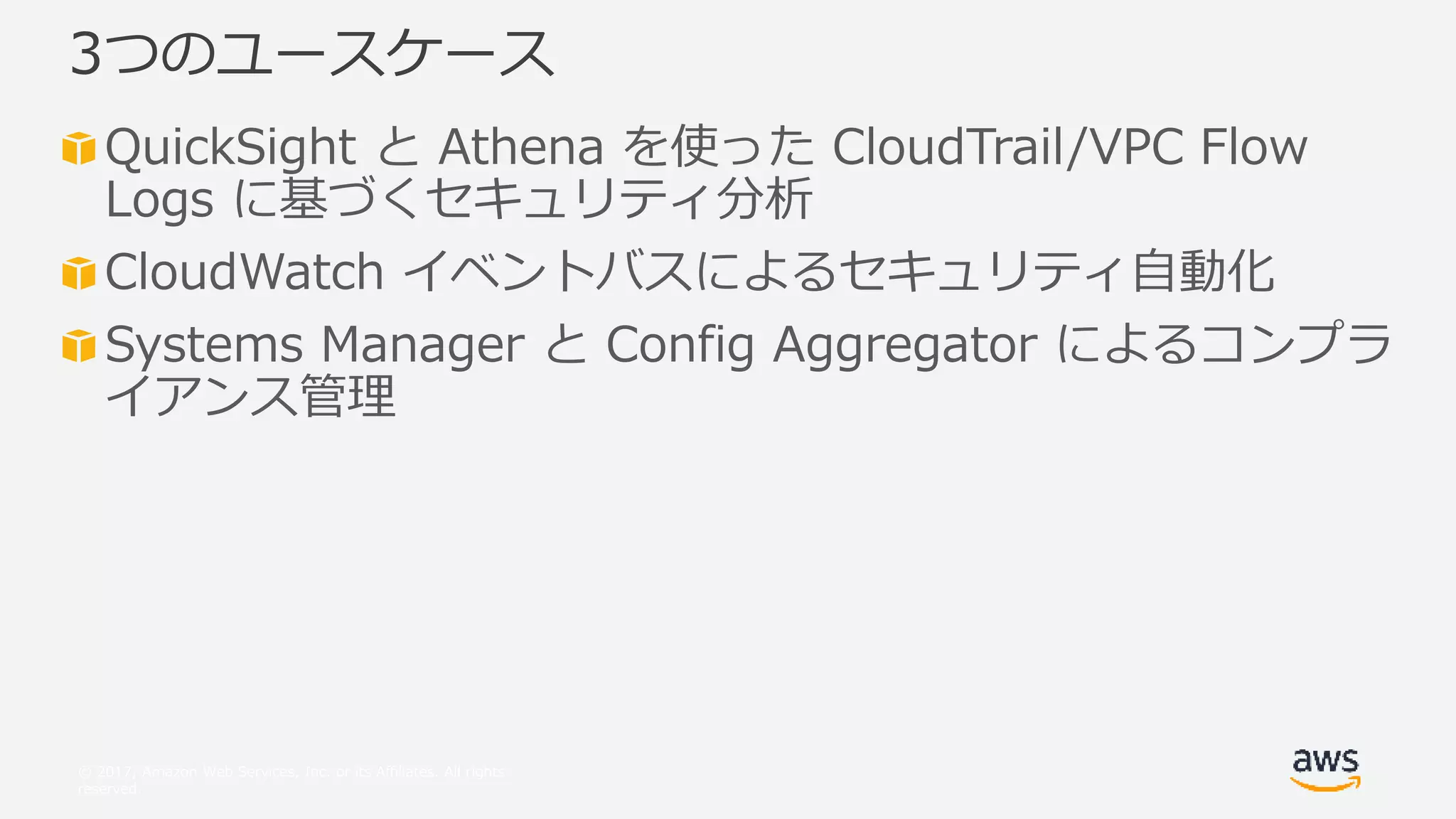 © 2017, Amazon Web Services, Inc. or its Affiliates. All rights
reserved.
QuickSight と Athena を使った CloudTrail/VPC Flow
Logs に基づくセキュリティ分析
CloudWatch イベントバスによるセキュリティ自動化
Systems Manager と Config Aggregator によるコンプラ
イアンス管理
3つのユースケース
 