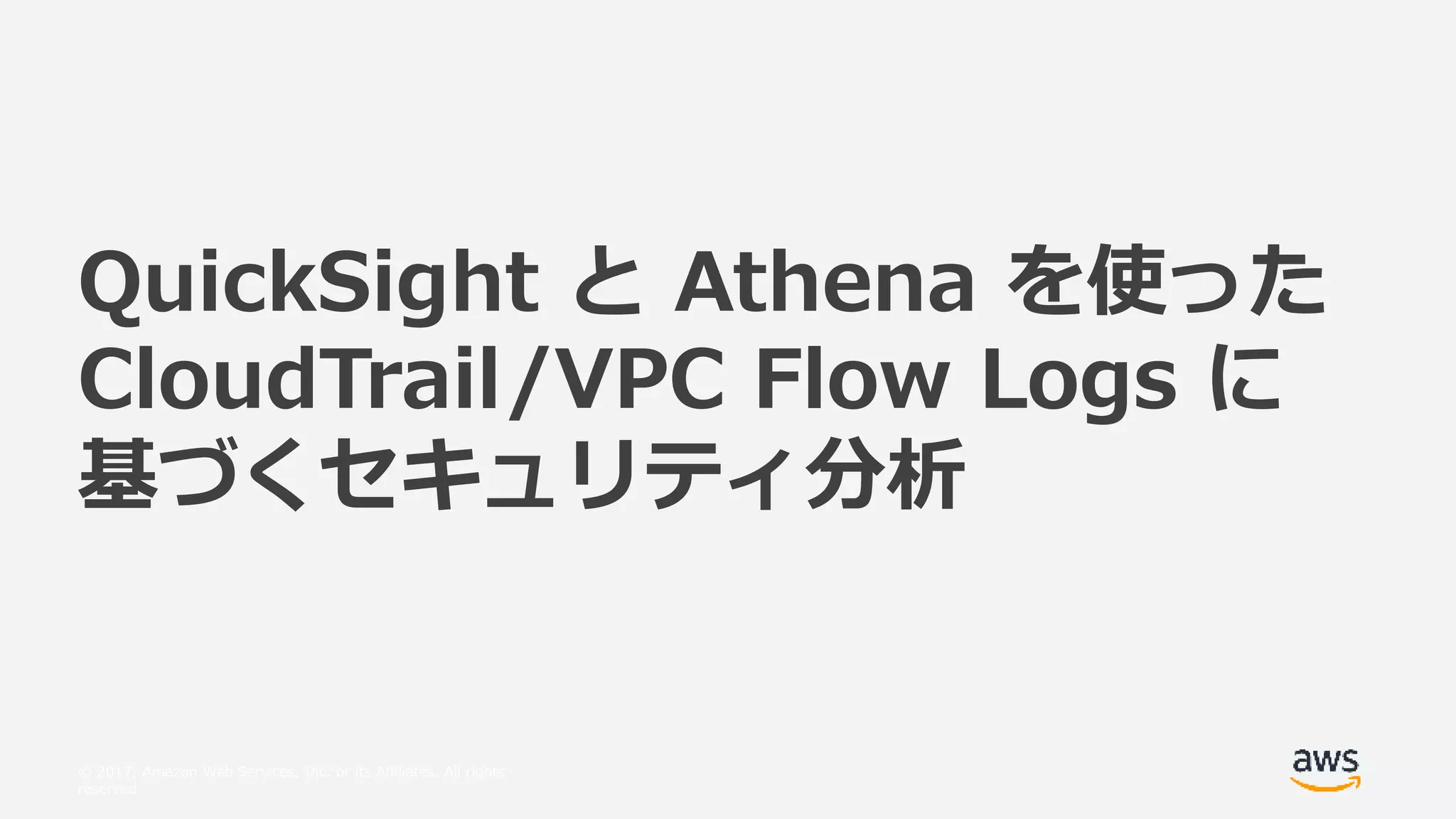 © 2017, Amazon Web Services, Inc. or its Affiliates. All rights
reserved.
QuickSight と Athena を使った
CloudTrail/VPC Flow Logs に
基づくセキュリティ分析
 