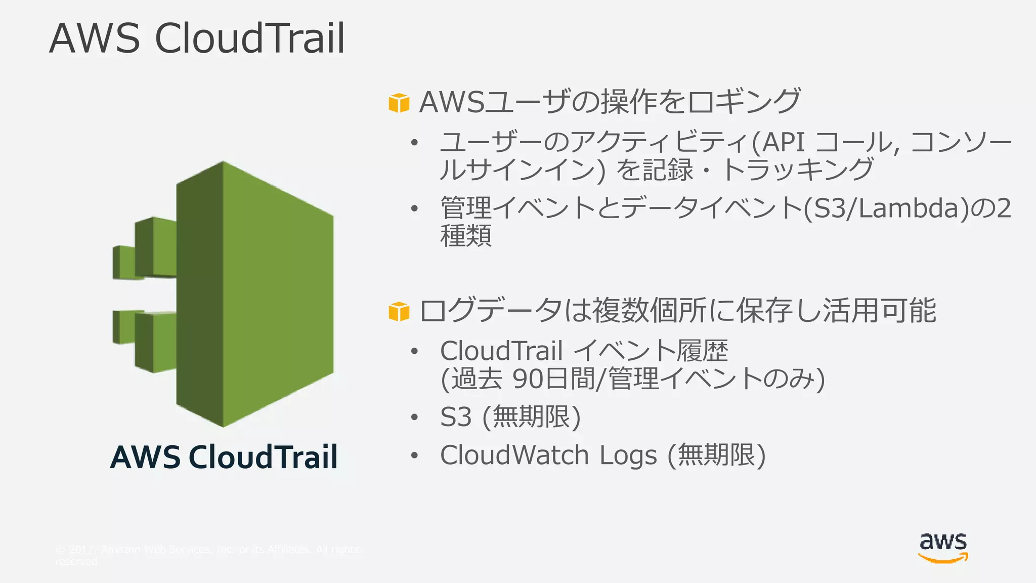 © 2017, Amazon Web Services, Inc. or its Affiliates. All rights
reserved.
AWSユーザの操作をロギング
• ユーザーのアクティビティ(API コール, コンソー
ルサインイン) を記録・トラッキング
• 管理イベントとデータイベント(S3/Lambda)の2
種類
ログデータは複数個所に保存し活用可能
• CloudTrail イベント履歴
(過去 90日間/管理イベントのみ)
• S3 (無期限)
• CloudWatch Logs (無期限)
AWS CloudTrail
AWS CloudTrail
 