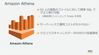 © 2017, Amazon Web Services, Inc. or its Affiliates. All rights
reserved.
S3 上の複数のファイルに対して標準 SQL で
クエリ実行可能
• 分散処理エンジンとして Presto を利用
サーバーレスで運用コストがかからない
クエリでスキャンしたデータの分だけ従量課金
Amazon Athena
Amazon Athena
 