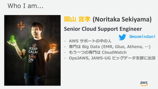 © 2017, Amazon Web Services, Inc. or its Affiliates. All rights
reserved.
関山 宜孝 (Noritaka Sekiyama)
Senior Cloud Support Engineer
- AWS サポートの中の人
- 専門は Big Data (EMR, Glue, Athena, …)
- もう一つの専門は CloudWatch
- OpsJAWS, JAWS-UG ビッグデータ支部に出没
Who I am...
@moomindani
 